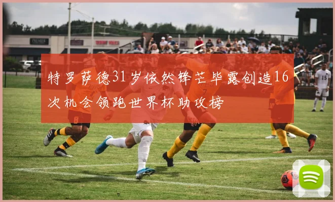 特罗萨德31岁依然锋芒毕露创造16次机会领跑世界杯助攻榜