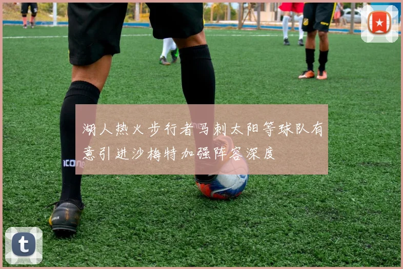 湖人热火步行者马刺太阳等球队有意引进沙梅特加强阵容深度