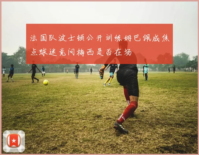 法国队波士顿公开训练姆巴佩成焦点球迷竟问梅西是否在场