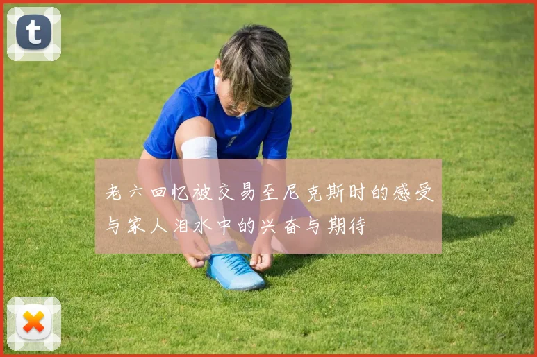 老六回忆被交易至尼克斯时的感受与家人泪水中的兴奋与期待
