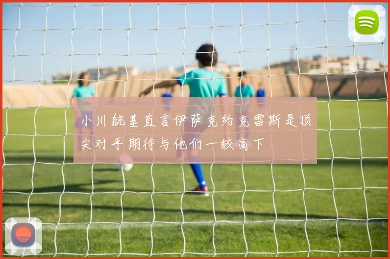小川航基直言伊萨克约克雷斯是顶尖对手期待与他们一较高下