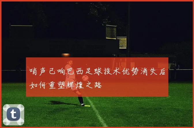 哨声已响巴西足球技术优势消失后如何重塑辉煌之路