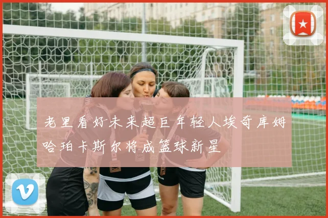 老里看好未来超巨年轻人埃奇库姆哈珀卡斯尔将成篮球新星