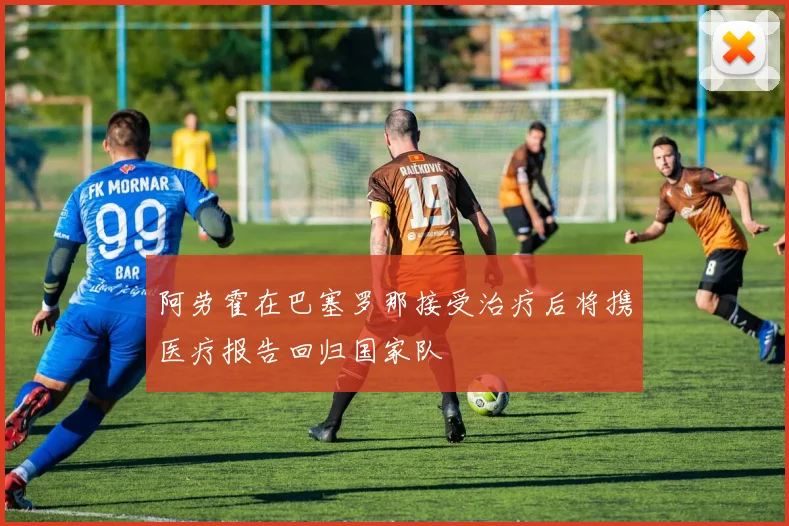 阿劳霍在巴塞罗那接受治疗后将携医疗报告回归国家队