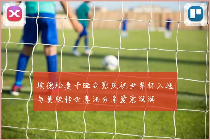 埃德松妻子晒合影庆祝世界杯入选与曼联转会喜讯分享爱意满满