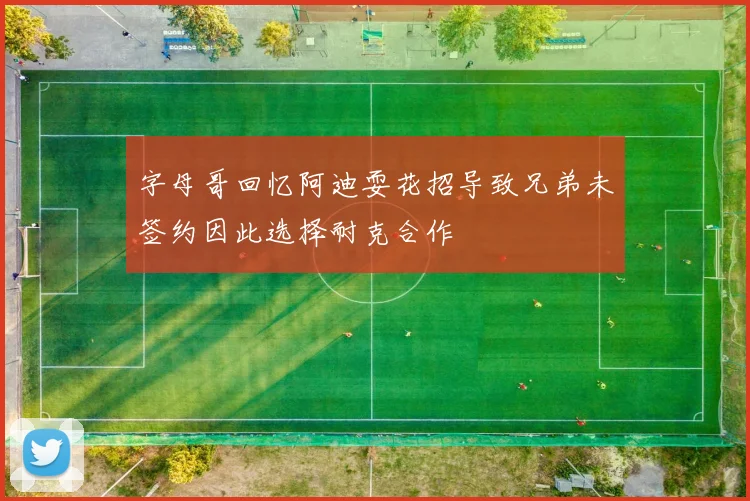 字母哥回忆阿迪耍花招导致兄弟未签约因此选择耐克合作