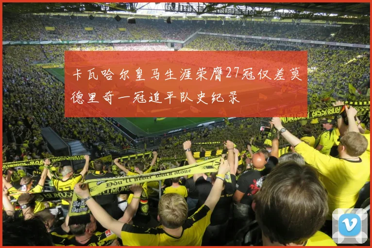 卡瓦哈尔皇马生涯荣膺27冠仅差莫德里奇一冠追平队史纪录