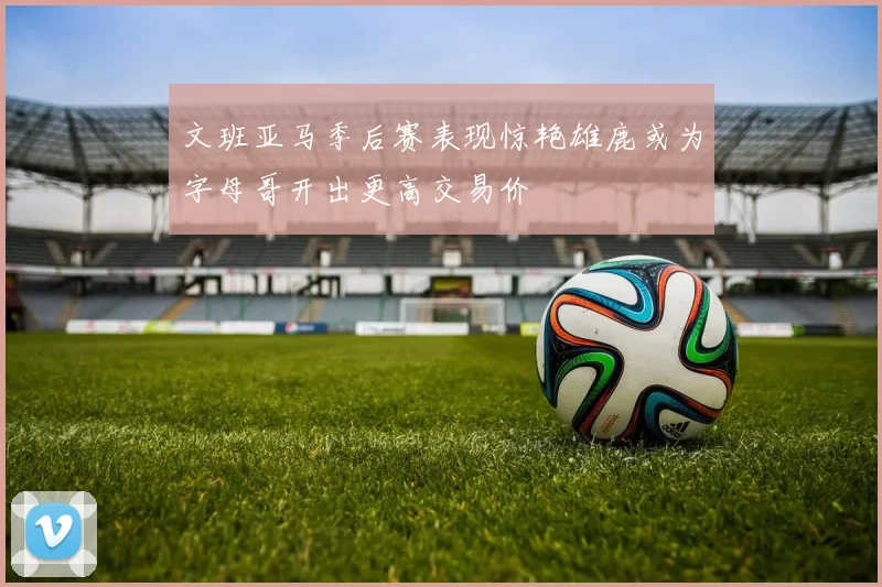 文班亚马季后赛表现惊艳雄鹿或为字母哥开出更高交易价