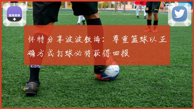 怀特分享波波教诲：尊重篮球以正确方式打球必将获得回报