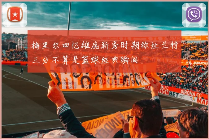梅里尔回忆雄鹿新秀时期称杜兰特三分不算是篮球经典瞬间