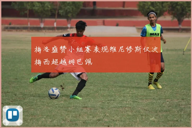 梅洛盛赞小组赛表现维尼修斯仅次梅西超越姆巴佩