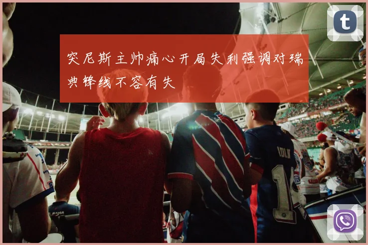 突尼斯主帅痛心开局失利强调对瑞典锋线不容有失
