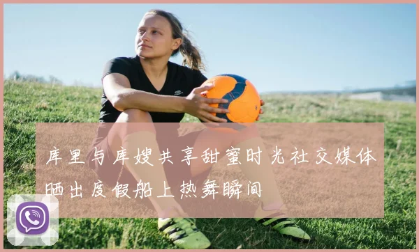 库里与库嫂共享甜蜜时光社交媒体晒出度假船上热舞瞬间