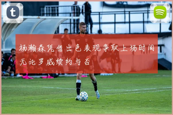杨瀚森凭借出色表现争取上场时间无论罗威续约与否