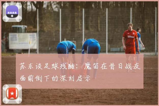 苏东谈足球残酷：魔笛在昔日战友面前倒下的深刻启示