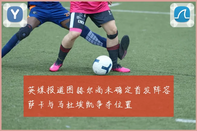 英媒报道图赫尔尚未确定首发阵容萨卡与马杜埃凯争夺位置