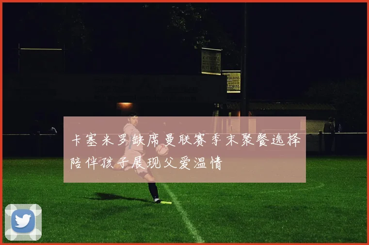 卡塞米罗缺席曼联赛季末聚餐选择陪伴孩子展现父爱温情