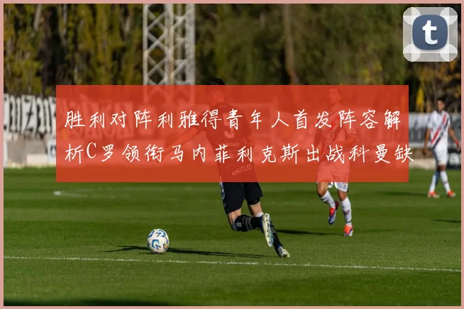 胜利对阵利雅得青年人首发阵容解析C罗领衔马内菲利克斯出战科曼缺席