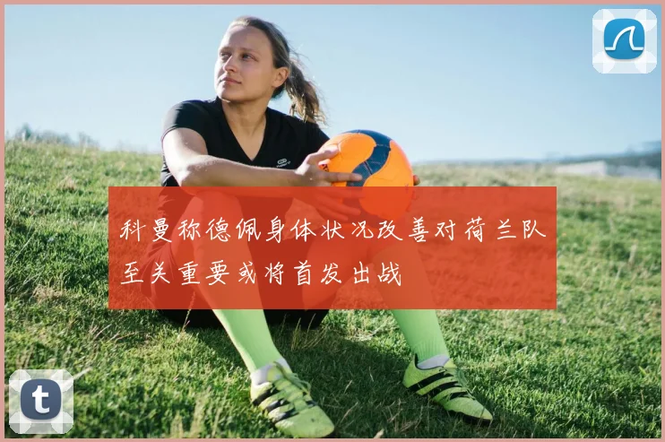 科曼称德佩身体状况改善对荷兰队至关重要或将首发出战