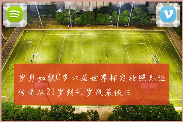 岁月如歌C罗六届世界杯定妆照见证传奇从21岁到41岁风采依旧