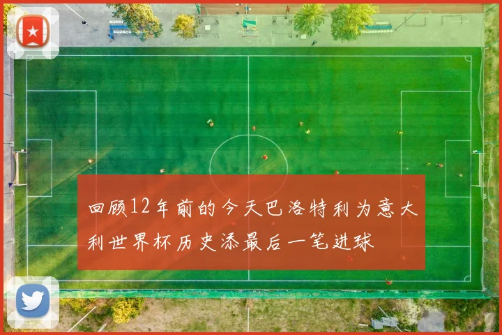 回顾12年前的今天巴洛特利为意大利世界杯历史添最后一笔进球