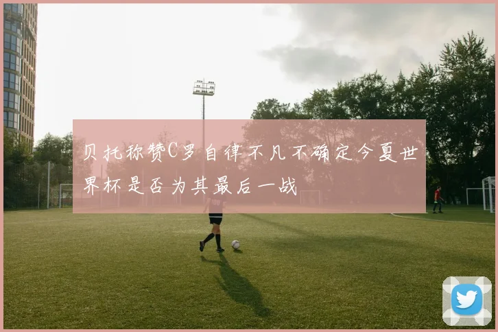 贝托称赞C罗自律不凡不确定今夏世界杯是否为其最后一战