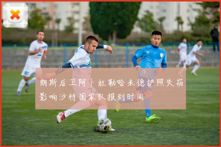 朗斯后卫阿卜杜勒哈米德护照失窃影响沙特国家队报到时间
