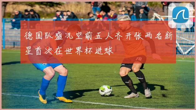 德国队盛况空前五人齐开张两名新星首次在世界杯进球