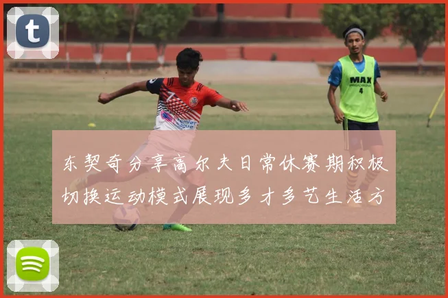 东契奇分享高尔夫日常休赛期积极切换运动模式展现多才多艺生活方式