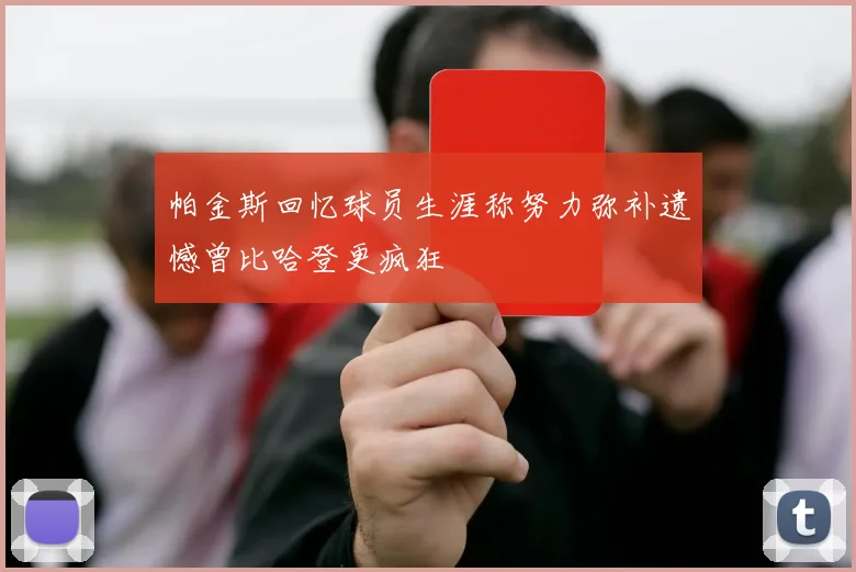 帕金斯回忆球员生涯称努力弥补遗憾曾比哈登更疯狂