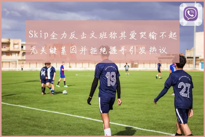 Skip全力反击文班称其爱哭输不起无关键基因并拒绝握手引发热议