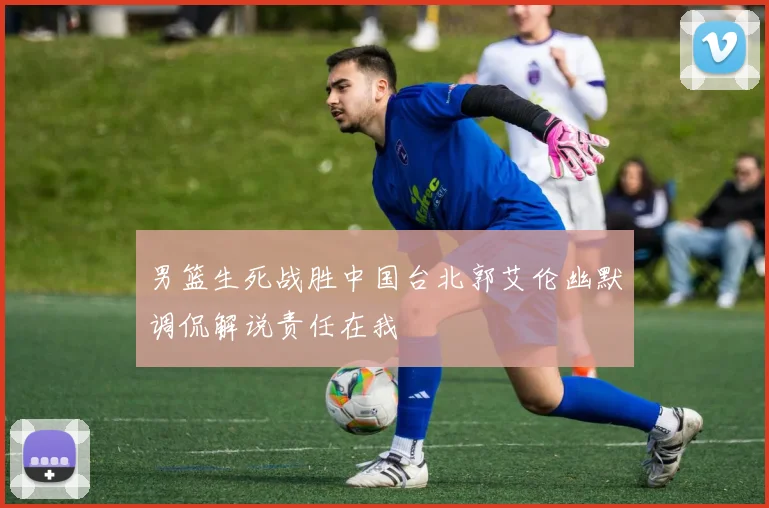男篮生死战胜中国台北郭艾伦幽默调侃解说责任在我