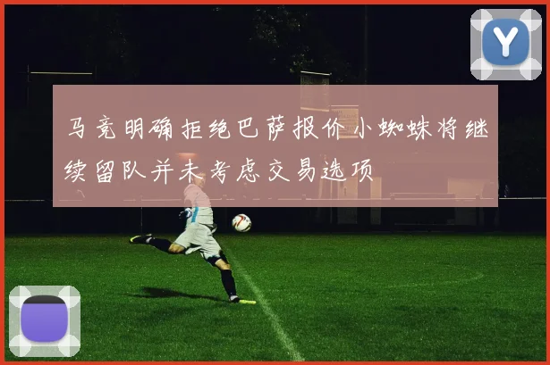 马竞明确拒绝巴萨报价小蜘蛛将继续留队并未考虑交易选项