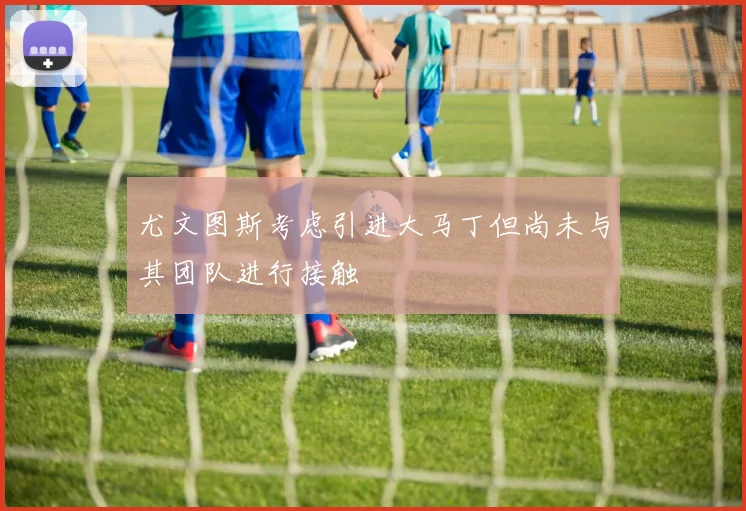 尤文图斯考虑引进大马丁但尚未与其团队进行接触